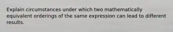 Explain circumstances under which two mathematically equivalent orderings of the same expression can lead to different results.