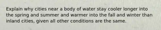 Explain why cities near a body of water stay cooler longer into the spring and summer and warmer into the fall and winter than inland cities, given all other conditions are the same.