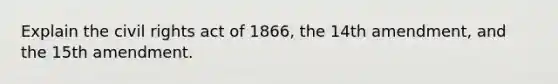 Explain the civil rights act of 1866, the 14th amendment, and the 15th amendment.