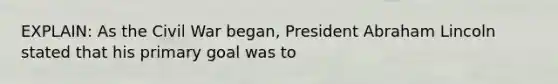 EXPLAIN: As the Civil War began, President Abraham Lincoln stated that his primary goal was to