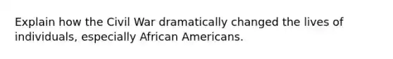 Explain how the Civil War dramatically changed the lives of individuals, especially African Americans.