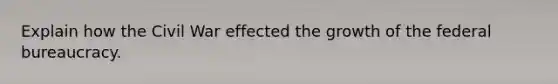 Explain how the Civil War effected the growth of the federal bureaucracy.