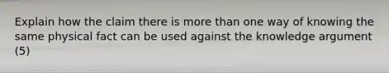 Explain how the claim there is more than one way of knowing the same physical fact can be used against the knowledge argument (5)