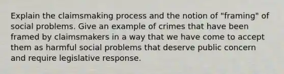 Explain the claimsmaking process and the notion of "framing" of social problems. Give an example of crimes that have been framed by claimsmakers in a way that we have come to accept them as harmful social problems that deserve public concern and require legislative response.