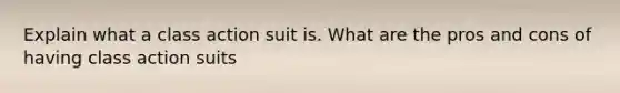 Explain what a class action suit is. What are the pros and cons of having class action suits