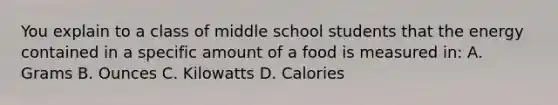 You explain to a class of middle school students that the energy contained in a specific amount of a food is measured in: A. Grams B. Ounces C. Kilowatts D. Calories