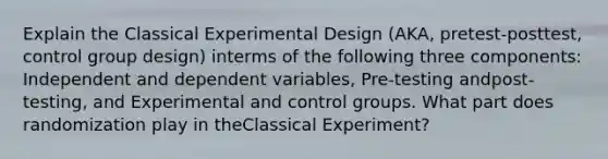 Explain the Classical Experimental Design (AKA, pretest-posttest, control group design) interms of the following three components: Independent and dependent variables, Pre-testing andpost-testing, and Experimental and control groups. What part does randomization play in theClassical Experiment?