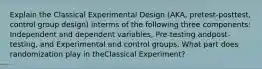 Explain the Classical Experimental Design (AKA, pretest-posttest, control group design) interms of the following three components: Independent and dependent variables, Pre-testing andpost-testing, and Experimental and control groups. What part does randomization play in theClassical Experiment?