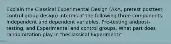 Explain the Classical Experimental Design (AKA, pretest-posttest, control group design) interms of the following three components: Independent and dependent variables, Pre-testing andpost-testing, and Experimental and control groups. What part does randomization play in theClassical Experiment?