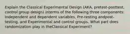 Explain the Classical Experimental Design (AKA, pretest-posttest, control group design) interms of the following three components: Independent and dependent variables, Pre-testing andpost-testing, and Experimental and control groups. What part does randomization play in theClassical Experiment?