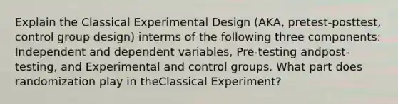 Explain the Classical Experimental Design (AKA, pretest-posttest, control group design) interms of the following three components: Independent and dependent variables, Pre-testing andpost-testing, and Experimental and control groups. What part does randomization play in theClassical Experiment?