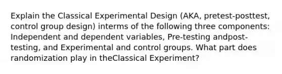 Explain the Classical Experimental Design (AKA, pretest-posttest, control group design) interms of the following three components: Independent and dependent variables, Pre-testing andpost-testing, and Experimental and control groups. What part does randomization play in theClassical Experiment?