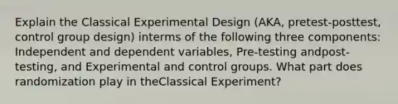 Explain the Classical Experimental Design (AKA, pretest-posttest, control group design) interms of the following three components: Independent and dependent variables, Pre-testing andpost-testing, and Experimental and control groups. What part does randomization play in theClassical Experiment?