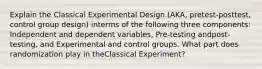 Explain the Classical Experimental Design (AKA, pretest-posttest, control group design) interms of the following three components: Independent and dependent variables, Pre-testing andpost-testing, and Experimental and control groups. What part does randomization play in theClassical Experiment?