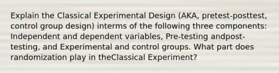 Explain the Classical Experimental Design (AKA, pretest-posttest, control group design) interms of the following three components: Independent and dependent variables, Pre-testing andpost-testing, and Experimental and control groups. What part does randomization play in theClassical Experiment?