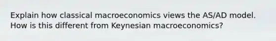 Explain how classical macroeconomics views the AS/AD model. How is this different from Keynesian macroeconomics?