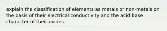 explain the classification of elements as metals or non-metals on the basis of their electrical conductivity and the acid-base character of their oxides