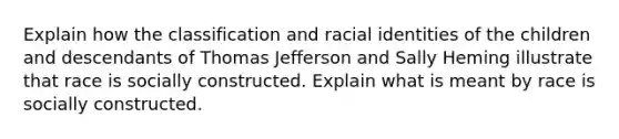 Explain how the classification and racial identities of the children and descendants of Thomas Jefferson and Sally Heming illustrate that race is socially constructed. Explain what is meant by race is socially constructed.