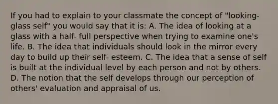 If you had to explain to your classmate the concept of "looking-glass self" you would say that it is: A. The idea of looking at a glass with a half- full perspective when trying to examine one's life. B. The idea that individuals should look in the mirror every day to build up their self- esteem. C. The idea that a sense of self is built at the individual level by each person and not by others. D. The notion that the self develops through our perception of others' evaluation and appraisal of us.