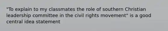 "To explain to my classmates the role of southern Christian leadership committee in <a href='https://www.questionai.com/knowledge/kwq766eC44-the-civil-rights-movement' class='anchor-knowledge'>the civil rights movement</a>" is a good <a href='https://www.questionai.com/knowledge/k3Wpke6iqr-central-idea' class='anchor-knowledge'>central idea</a> statement