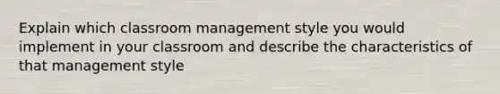 Explain which classroom management style you would implement in your classroom and describe the characteristics of that management style