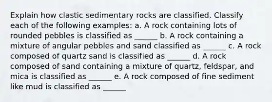 Explain how clastic sedimentary rocks are classified. Classify each of the following examples: a. A rock containing lots of rounded pebbles is classified as ______ b. A rock containing a mixture of angular pebbles and sand classified as ______ c. A rock composed of quartz sand is classified as ______ d. A rock composed of sand containing a mixture of quartz, feldspar, and mica is classified as ______ e. A rock composed of fine sediment like mud is classified as ______