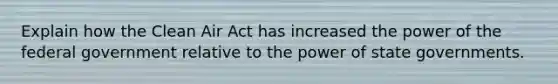 Explain how the Clean Air Act has increased the power of the federal government relative to the power of state governments.