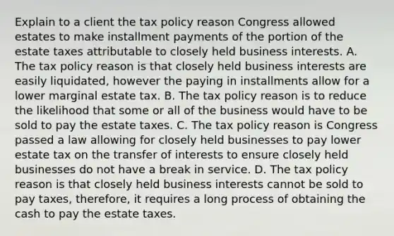 Explain to a client the tax policy reason Congress allowed estates to make installment payments of the portion of the estate taxes attributable to closely held business interests. A. The tax policy reason is that closely held business interests are easily​ liquidated, however the paying in installments allow for a lower marginal estate tax. B. The tax policy reason is to reduce the likelihood that some or all of the business would have to be sold to pay the estate taxes. C. The tax policy reason is Congress passed a law allowing for closely held businesses to pay lower estate tax on the transfer of interests to ensure closely held businesses do not have a break in service. D. The tax policy reason is that closely held business interests cannot be sold to pay​ taxes, therefore, it requires a long process of obtaining the cash to pay the estate taxes.