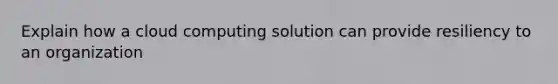 Explain how a cloud computing solution can provide resiliency to an organization