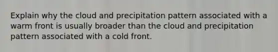 Explain why the cloud and precipitation pattern associated with a warm front is usually broader than the cloud and precipitation pattern associated with a cold front.