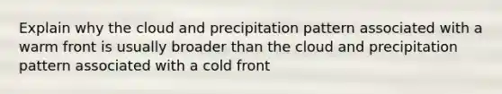 Explain why the cloud and precipitation pattern associated with a warm front is usually broader than the cloud and precipitation pattern associated with a cold front