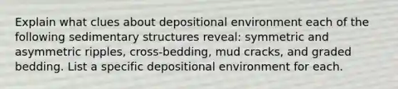 Explain what clues about depositional environment each of the following sedimentary structures reveal: symmetric and asymmetric ripples, cross-bedding, mud cracks, and graded bedding. List a specific depositional environment for each.