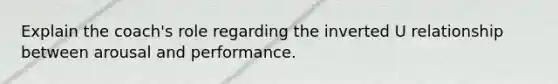 Explain the coach's role regarding the inverted U relationship between arousal and performance.