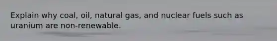 Explain why coal, oil, natural gas, and nuclear fuels such as uranium are non-renewable.