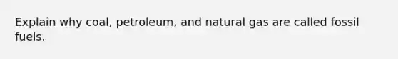 Explain why coal, petroleum, and natural gas are called fossil fuels.