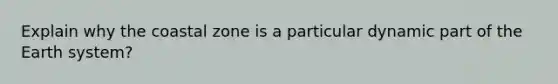 Explain why the coastal zone is a particular dynamic part of the Earth system?