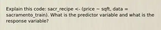 Explain this code: sacr_recipe <- (price ~ sqft, data = sacramento_train). What is the predictor variable and what is the response variable?