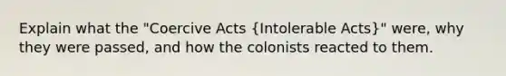 Explain what the "Coercive Acts (Intolerable Acts)" were, why they were passed, and how the colonists reacted to them.