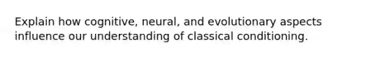 Explain how cognitive, neural, and evolutionary aspects influence our understanding of classical conditioning.