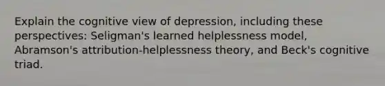 Explain the cognitive view of depression, including these perspectives: Seligman's learned helplessness model, Abramson's attribution-helplessness theory, and Beck's cognitive triad.