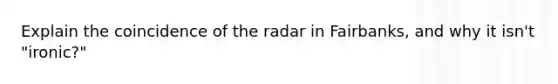 Explain the coincidence of the radar in Fairbanks, and why it isn't "ironic?"