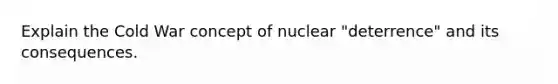 Explain the Cold War concept of nuclear "deterrence" and its consequences.