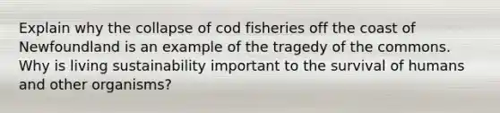 Explain why the collapse of cod fisheries off the coast of Newfoundland is an example of the tragedy of the commons. Why is living sustainability important to the survival of humans and other organisms?