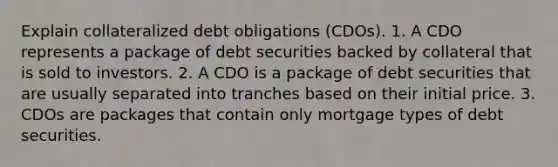 Explain collateralized debt obligations (CDOs). 1. A CDO represents a package of debt securities backed by collateral that is sold to investors. 2. A CDO is a package of debt securities that are usually separated into tranches based on their initial price. 3. CDOs are packages that contain only mortgage types of debt securities.