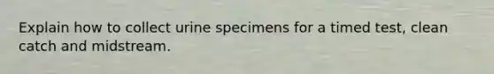 Explain how to collect urine specimens for a timed test, clean catch and midstream.