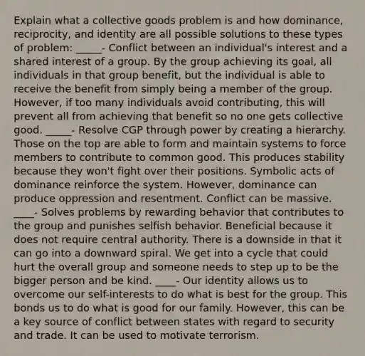 Explain what a collective goods problem is and how dominance, reciprocity, and identity are all possible solutions to these types of problem: _____- Conflict between an individual's interest and a shared interest of a group. By the group achieving its goal, all individuals in that group benefit, but the individual is able to receive the benefit from simply being a member of the group. However, if too many individuals avoid contributing, this will prevent all from achieving that benefit so no one gets collective good. _____- Resolve CGP through power by creating a hierarchy. Those on the top are able to form and maintain systems to force members to contribute to common good. This produces stability because they won't fight over their positions. Symbolic acts of dominance reinforce the system. However, dominance can produce oppression and resentment. Conflict can be massive. ____- Solves problems by rewarding behavior that contributes to the group and punishes selfish behavior. Beneficial because it does not require central authority. There is a downside in that it can go into a downward spiral. We get into a cycle that could hurt the overall group and someone needs to step up to be the bigger person and be kind. ____- Our identity allows us to overcome our self-interests to do what is best for the group. This bonds us to do what is good for our family. However, this can be a key source of conflict between states with regard to security and trade. It can be used to motivate terrorism.