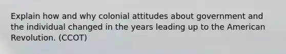 Explain how and why colonial attitudes about government and the individual changed in the years leading up to the American Revolution. (CCOT)
