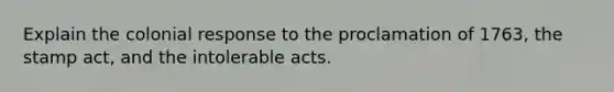 Explain the colonial response to the proclamation of 1763, the stamp act, and the intolerable acts.