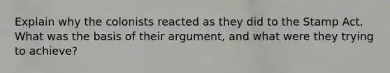 Explain why the colonists reacted as they did to the Stamp Act. What was the basis of their argument, and what were they trying to achieve?