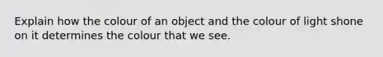 Explain how the colour of an object and the colour of light shone on it determines the colour that we see.